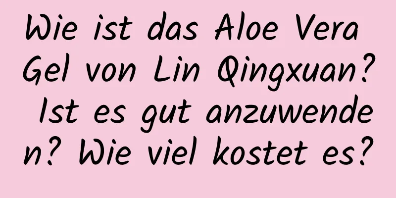 Wie ist das Aloe Vera Gel von Lin Qingxuan? Ist es gut anzuwenden? Wie viel kostet es?