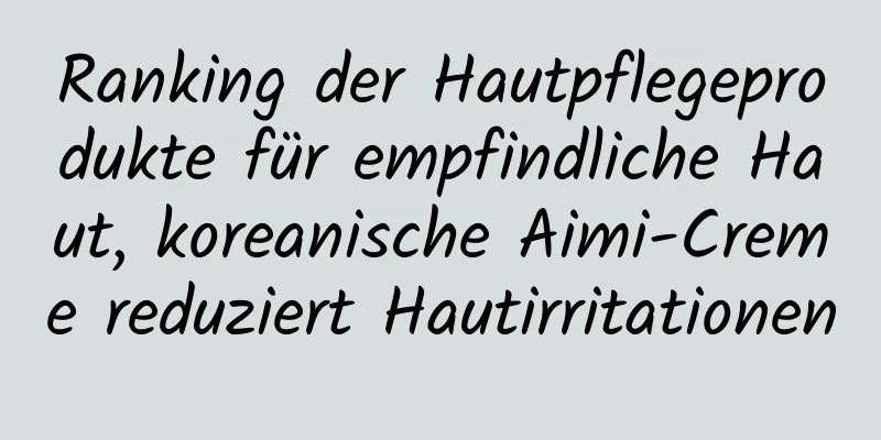 Ranking der Hautpflegeprodukte für empfindliche Haut, koreanische Aimi-Creme reduziert Hautirritationen