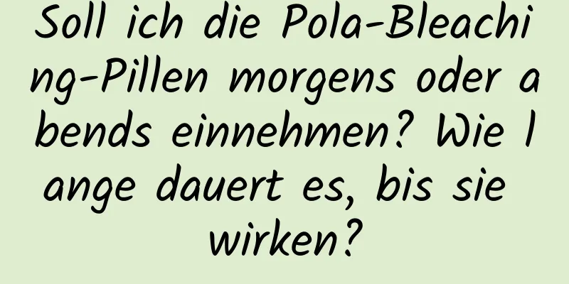 Soll ich die Pola-Bleaching-Pillen morgens oder abends einnehmen? Wie lange dauert es, bis sie wirken?