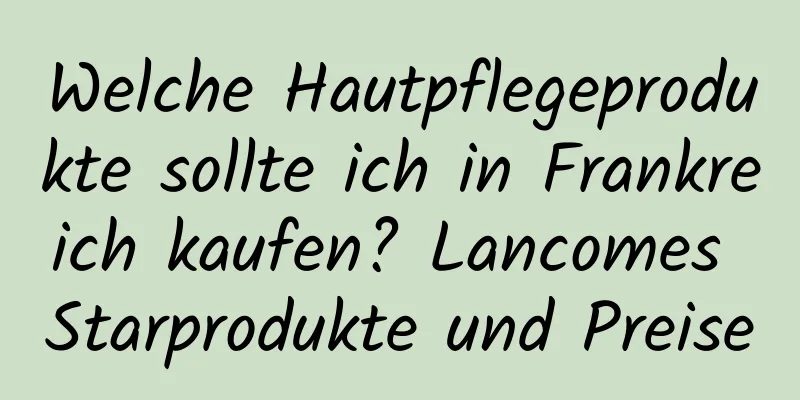 Welche Hautpflegeprodukte sollte ich in Frankreich kaufen? Lancomes Starprodukte und Preise
