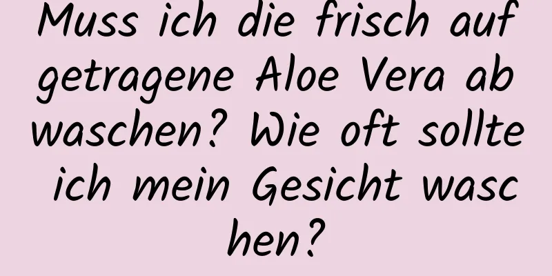 Muss ich die frisch aufgetragene Aloe Vera abwaschen? Wie oft sollte ich mein Gesicht waschen?