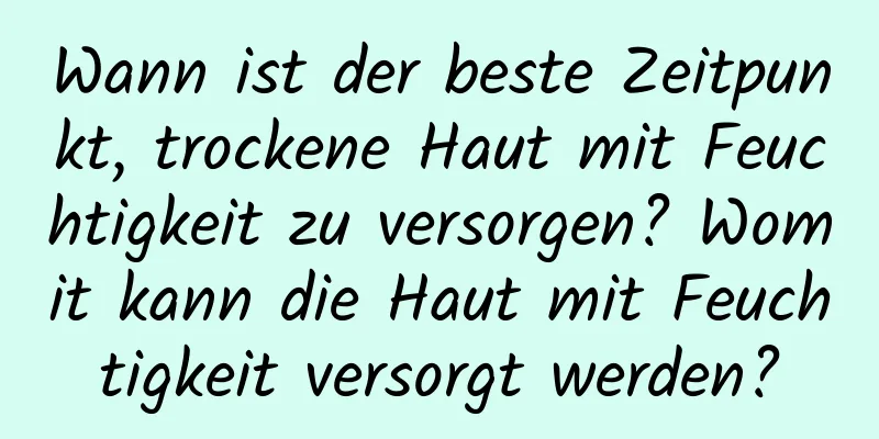 Wann ist der beste Zeitpunkt, trockene Haut mit Feuchtigkeit zu versorgen? Womit kann die Haut mit Feuchtigkeit versorgt werden?