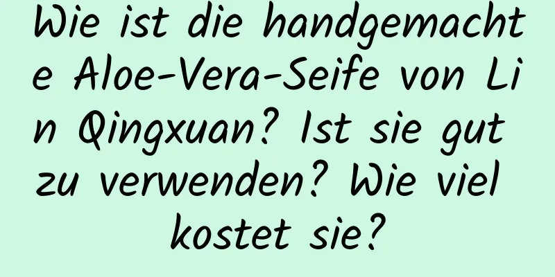 Wie ist die handgemachte Aloe-Vera-Seife von Lin Qingxuan? Ist sie gut zu verwenden? Wie viel kostet sie?