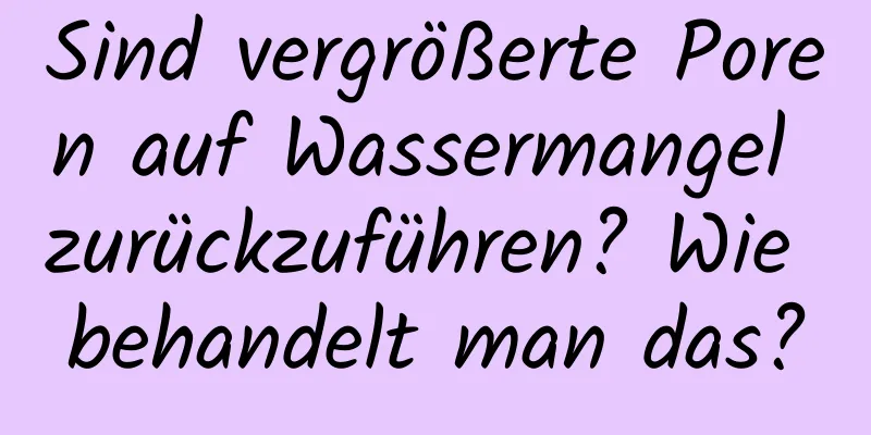 Sind vergrößerte Poren auf Wassermangel zurückzuführen? Wie behandelt man das?