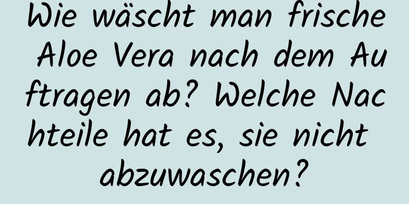 Wie wäscht man frische Aloe Vera nach dem Auftragen ab? Welche Nachteile hat es, sie nicht abzuwaschen?