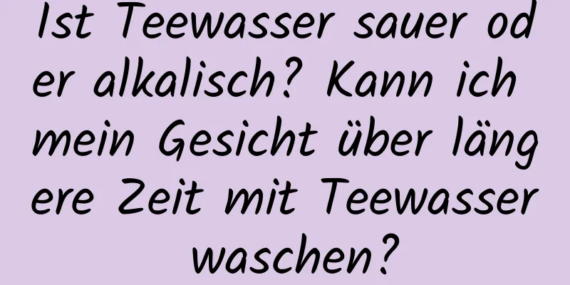 Ist Teewasser sauer oder alkalisch? Kann ich mein Gesicht über längere Zeit mit Teewasser waschen?