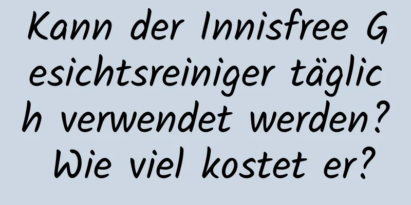 Kann der Innisfree Gesichtsreiniger täglich verwendet werden? Wie viel kostet er?