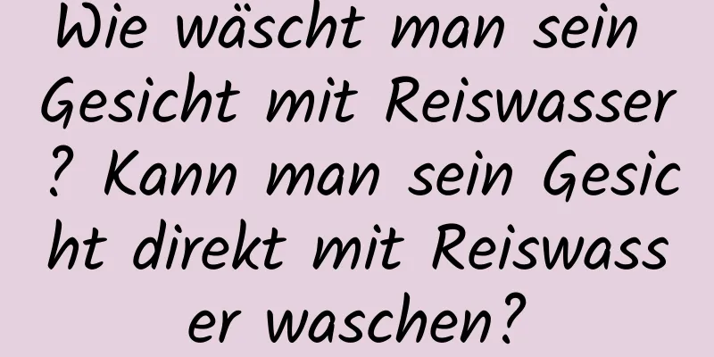 Wie wäscht man sein Gesicht mit Reiswasser? Kann man sein Gesicht direkt mit Reiswasser waschen?