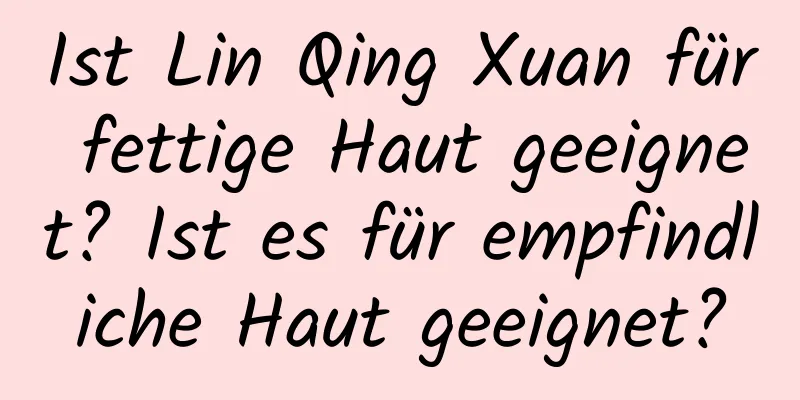 Ist Lin Qing Xuan für fettige Haut geeignet? Ist es für empfindliche Haut geeignet?