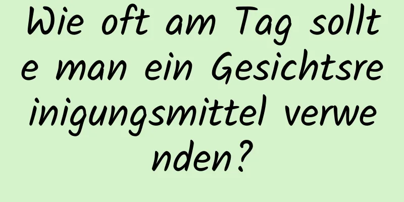 Wie oft am Tag sollte man ein Gesichtsreinigungsmittel verwenden?