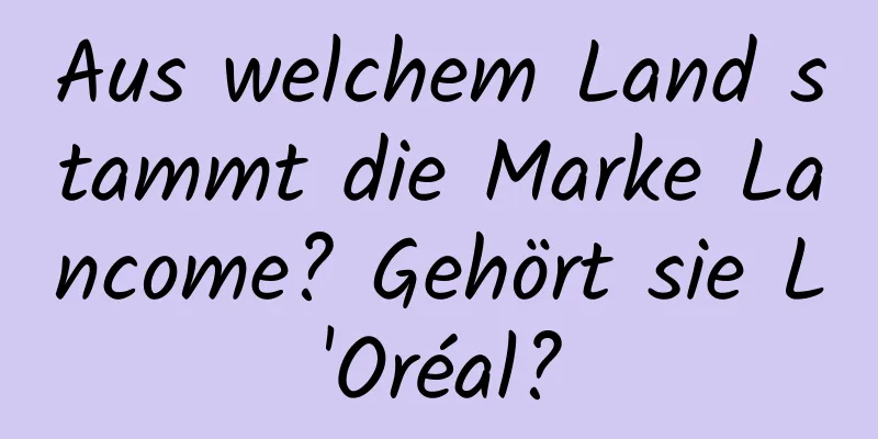 Aus welchem ​​Land stammt die Marke Lancome? Gehört sie L'Oréal?
