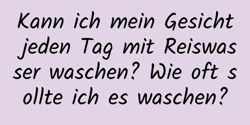Kann ich mein Gesicht jeden Tag mit Reiswasser waschen? Wie oft sollte ich es waschen?