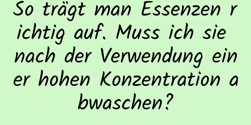 So trägt man Essenzen richtig auf. Muss ich sie nach der Verwendung einer hohen Konzentration abwaschen?
