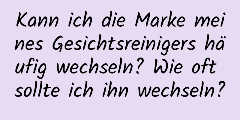 Kann ich die Marke meines Gesichtsreinigers häufig wechseln? Wie oft sollte ich ihn wechseln?