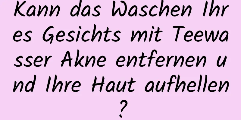 Kann das Waschen Ihres Gesichts mit Teewasser Akne entfernen und Ihre Haut aufhellen?