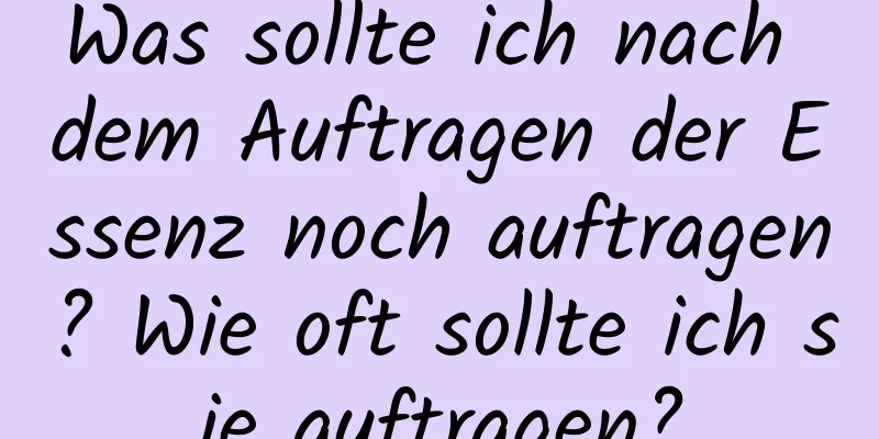 Was sollte ich nach dem Auftragen der Essenz noch auftragen? Wie oft sollte ich sie auftragen?