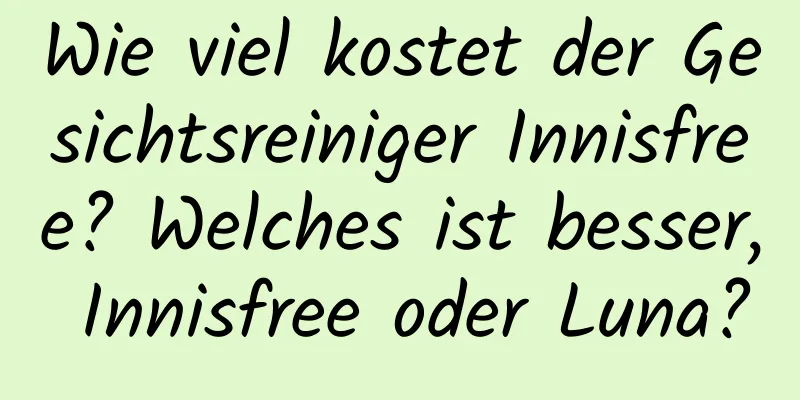 Wie viel kostet der Gesichtsreiniger Innisfree? Welches ist besser, Innisfree oder Luna?