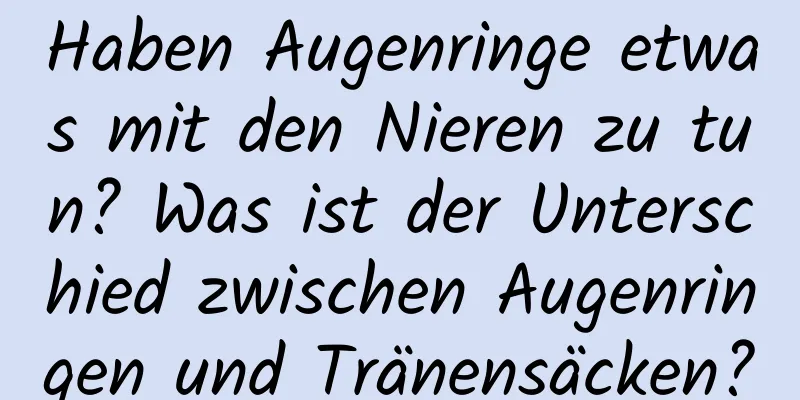 Haben Augenringe etwas mit den Nieren zu tun? Was ist der Unterschied zwischen Augenringen und Tränensäcken?