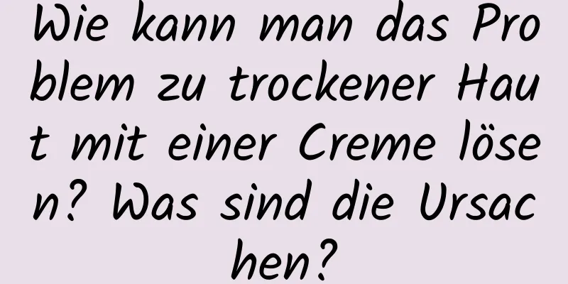 Wie kann man das Problem zu trockener Haut mit einer Creme lösen? Was sind die Ursachen?
