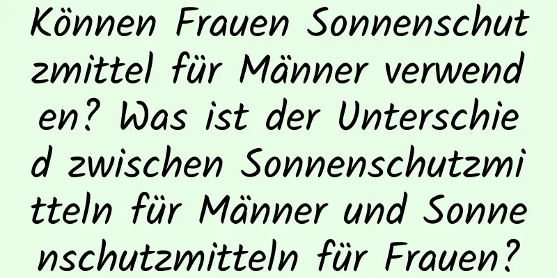 Können Frauen Sonnenschutzmittel für Männer verwenden? Was ist der Unterschied zwischen Sonnenschutzmitteln für Männer und Sonnenschutzmitteln für Frauen?
