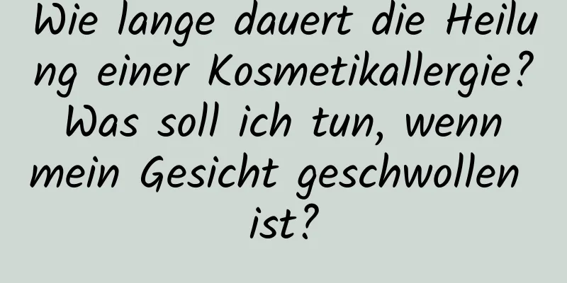 Wie lange dauert die Heilung einer Kosmetikallergie? Was soll ich tun, wenn mein Gesicht geschwollen ist?