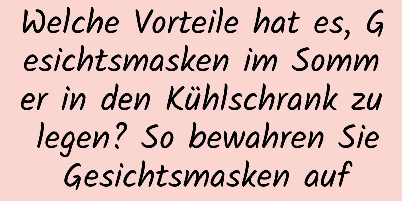 Welche Vorteile hat es, Gesichtsmasken im Sommer in den Kühlschrank zu legen? So bewahren Sie Gesichtsmasken auf