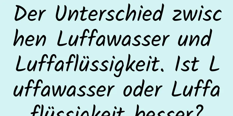 Der Unterschied zwischen Luffawasser und Luffaflüssigkeit. Ist Luffawasser oder Luffaflüssigkeit besser?