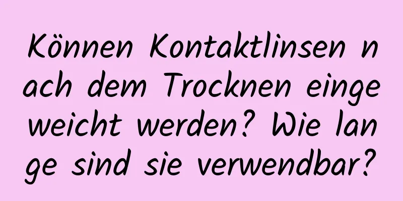 Können Kontaktlinsen nach dem Trocknen eingeweicht werden? Wie lange sind sie verwendbar?