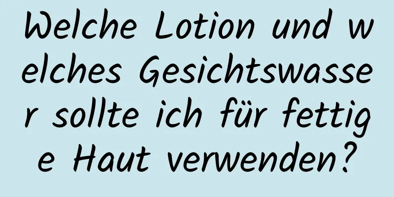 Welche Lotion und welches Gesichtswasser sollte ich für fettige Haut verwenden?
