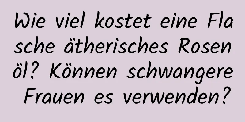 Wie viel kostet eine Flasche ätherisches Rosenöl? Können schwangere Frauen es verwenden?