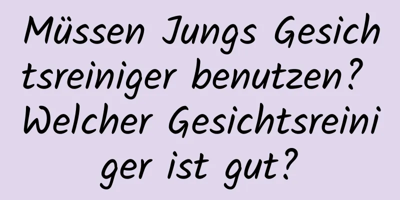 Müssen Jungs Gesichtsreiniger benutzen? Welcher Gesichtsreiniger ist gut?