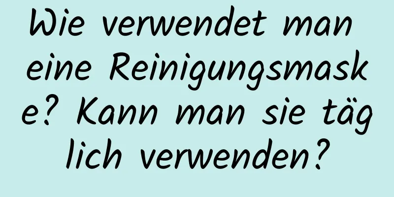 Wie verwendet man eine Reinigungsmaske? Kann man sie täglich verwenden?