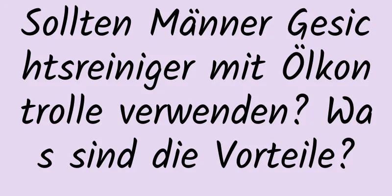 Sollten Männer Gesichtsreiniger mit Ölkontrolle verwenden? Was sind die Vorteile?
