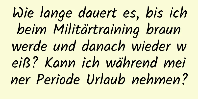 Wie lange dauert es, bis ich beim Militärtraining braun werde und danach wieder weiß? Kann ich während meiner Periode Urlaub nehmen?