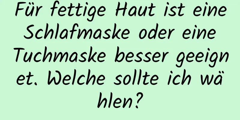 Für fettige Haut ist eine Schlafmaske oder eine Tuchmaske besser geeignet. Welche sollte ich wählen?