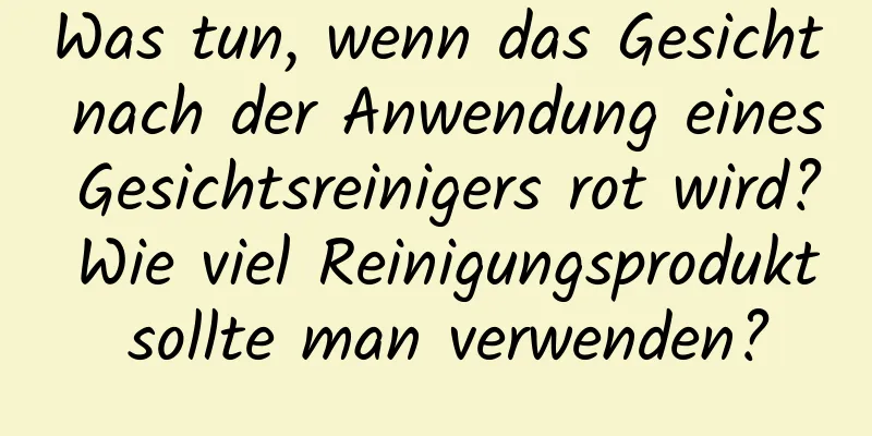 Was tun, wenn das Gesicht nach der Anwendung eines Gesichtsreinigers rot wird? Wie viel Reinigungsprodukt sollte man verwenden?