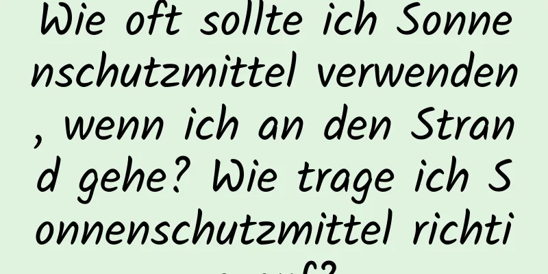Wie oft sollte ich Sonnenschutzmittel verwenden, wenn ich an den Strand gehe? Wie trage ich Sonnenschutzmittel richtig auf?