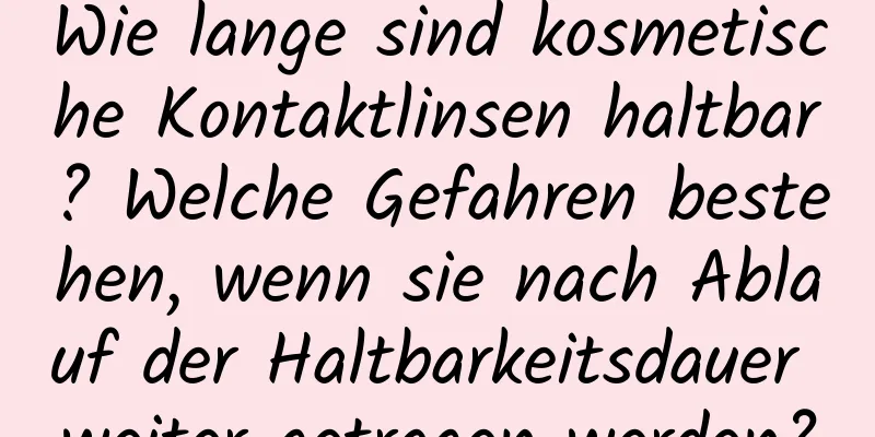Wie lange sind kosmetische Kontaktlinsen haltbar? Welche Gefahren bestehen, wenn sie nach Ablauf der Haltbarkeitsdauer weiter getragen werden?