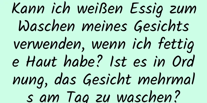 Kann ich weißen Essig zum Waschen meines Gesichts verwenden, wenn ich fettige Haut habe? Ist es in Ordnung, das Gesicht mehrmals am Tag zu waschen?