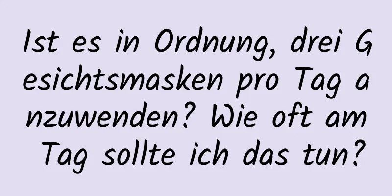 Ist es in Ordnung, drei Gesichtsmasken pro Tag anzuwenden? Wie oft am Tag sollte ich das tun?