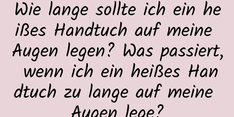 Wie lange sollte ich ein heißes Handtuch auf meine Augen legen? Was passiert, wenn ich ein heißes Handtuch zu lange auf meine Augen lege?