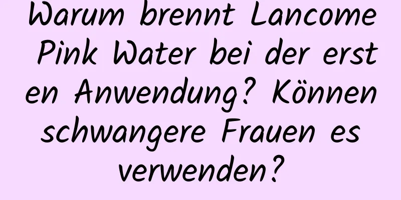 Warum brennt Lancome Pink Water bei der ersten Anwendung? Können schwangere Frauen es verwenden?
