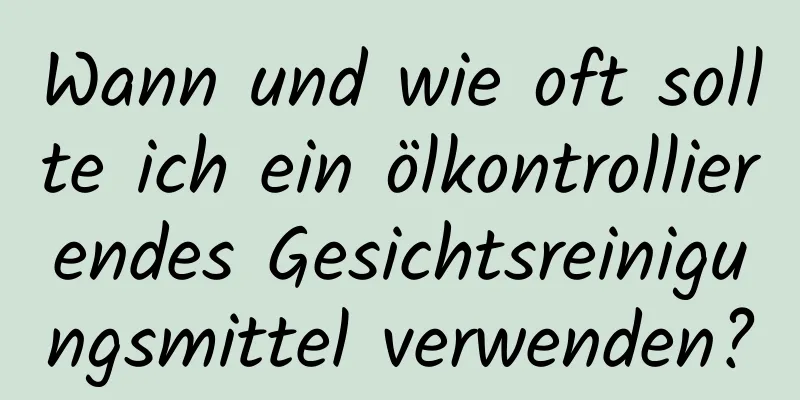 Wann und wie oft sollte ich ein ölkontrollierendes Gesichtsreinigungsmittel verwenden?