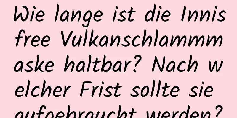 Wie lange ist die Innisfree Vulkanschlammmaske haltbar? Nach welcher Frist sollte sie aufgebraucht werden?
