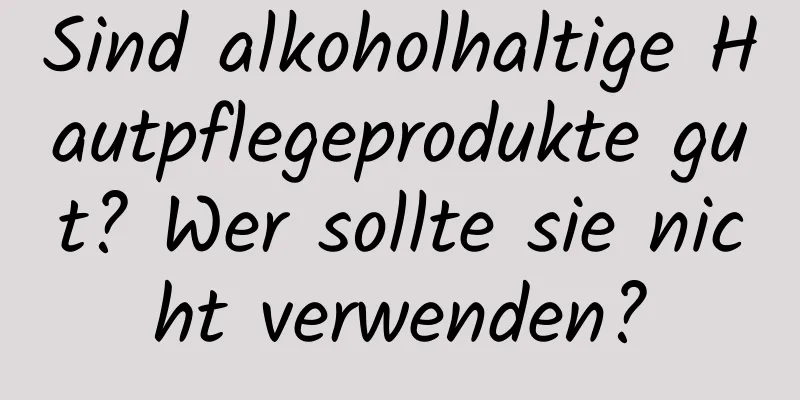 Sind alkoholhaltige Hautpflegeprodukte gut? Wer sollte sie nicht verwenden?