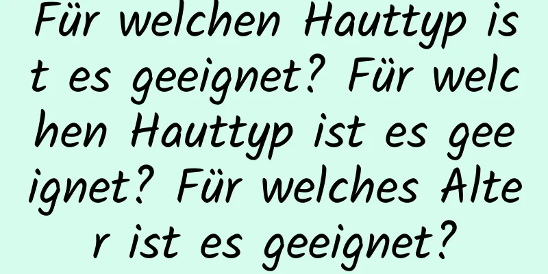 Für welchen Hauttyp ist es geeignet? Für welchen Hauttyp ist es geeignet? Für welches Alter ist es geeignet?