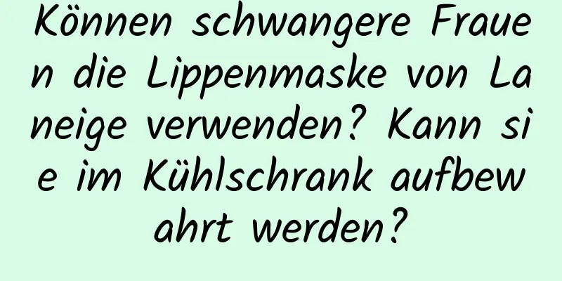 Können schwangere Frauen die Lippenmaske von Laneige verwenden? Kann sie im Kühlschrank aufbewahrt werden?