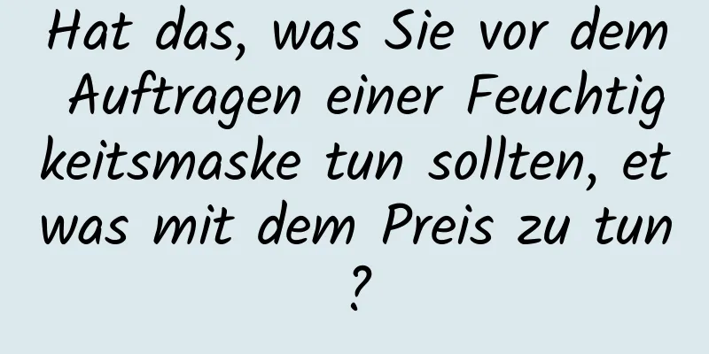 Hat das, was Sie vor dem Auftragen einer Feuchtigkeitsmaske tun sollten, etwas mit dem Preis zu tun?