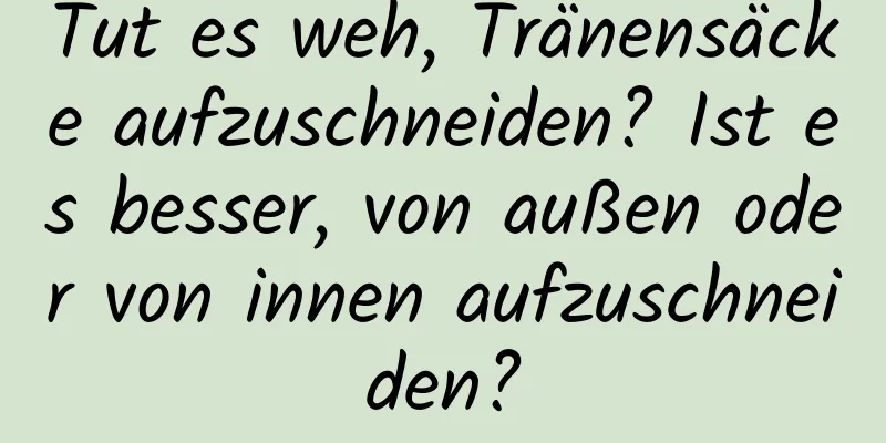 Tut es weh, Tränensäcke aufzuschneiden? Ist es besser, von außen oder von innen aufzuschneiden?