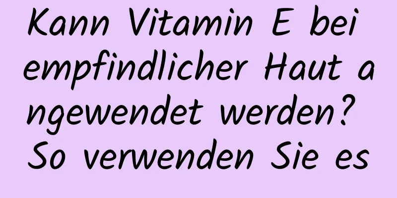 Kann Vitamin E bei empfindlicher Haut angewendet werden? So verwenden Sie es